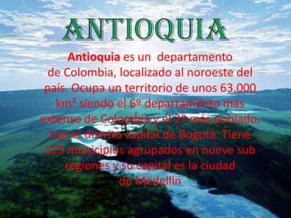 Antioquia es un departamento
de Colombia, localizado al noroeste del
país. Ocupa un territorio de unos 63.000
km² siendo el 6º departamento más
extenso de Colombia y el 2º más poblado,
tras el distrito capital de Bogotá. Tiene
125 municipios agrupados en nueve sub
regiones y su capital es la ciudad
de Medellín
 