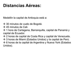 Distancias Aéreas:
Medellín la capital de Antioquia está a:

 30 minutos de vuelo de Bogotá.
 45 minutos de Cali.
 1 hora de Cartagena, Barranquilla, capital de Panamá y
capital de Ecuador.
 2 horas de capital de Costa Rica y capital de Venezuela.
 3 horas de Miami (Estados Unidos) y la capital de Perú.
 6 horas de la capital de Argentina y Nueva York (Estados
Unidos).

 