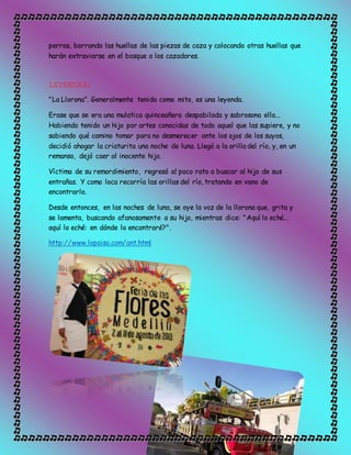 perros, borrando las huellas de las piezas de caza y colocando otras huellas que
harán extraviarse en el bosque a los cazadores.
LEYENDAS:
"La Llorona”. Generalmente tenida como mito, es una leyenda.
Erase que se era una mulatica quinceañera despabilada y sabrosona ella...
Habiendo tenido un hijo por artes conocidas de todo aquel que las supiere, y no
sabiendo qué camino tomar para no desmerecer ante los ojos de los suyos,
decidió ahogar la criaturita una noche de luna. Llegó a la orilla del río, y, en un
remanso, dejó caer al inocente hijo.
Víctima de su remordimiento, regresó al poco rato a buscar al hijo de sus
entrañas. Y como loca recorría las orillas del río, tratando en vano de
encontrarlo.
Desde entonces, en las noches de luna, se oye la voz de la llorona que, grita y
se lamenta, buscando afanosamente a su hijo, mientras dice: "Aquí lo eché...
aquí lo eché: en dónde lo encontraré?".
http://www.lopaisa.com/ant.html
 