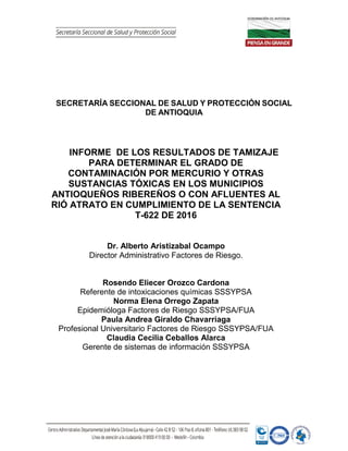 SECRETARÍA SECCIONAL DE SALUD Y PROTECCIÓN SOCIAL
DE ANTIOQUIA
INFORME DE LOS RESULTADOS DE TAMIZAJE
PARA DETERMINAR EL GRADO DE
CONTAMINACIÓN POR MERCURIO Y OTRAS
SUSTANCIAS TÓXICAS EN LOS MUNICIPIOS
ANTIOQUEÑOS RIBEREÑOS O CON AFLUENTES AL
RIÓ ATRATO EN CUMPLIMIENTO DE LA SENTENCIA
T-622 DE 2016
Dr. Alberto Aristizabal Ocampo
Director Administrativo Factores de Riesgo.
Rosendo Eliecer Orozco Cardona
Referente de intoxicaciones químicas SSSYPSA
Norma Elena Orrego Zapata
Epidemióloga Factores de Riesgo SSSYPSA/FUA
Paula Andrea Giraldo Chavarriaga
Profesional Universitario Factores de Riesgo SSSYPSA/FUA
Claudia Cecilia Ceballos Alarca
Gerente de sistemas de información SSSYPSA
 