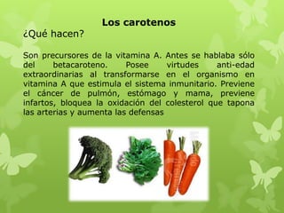 Los carotenos
¿Qué hacen?

Son precursores de la vitamina A. Antes se hablaba sólo
del     betacaroteno.     Posee     virtudes    anti-edad
extraordinarias al transformarse en el organismo en
vitamina A que estimula el sistema inmunitario. Previene
el cáncer de pulmón, estómago y mama, previene
infartos, bloquea la oxidación del colesterol que tapona
las arterias y aumenta las defensas
 