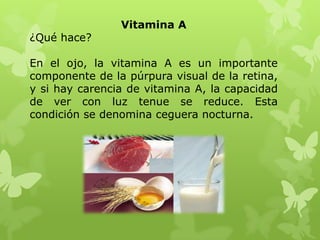 Vitamina A
¿Qué hace?

En el ojo, la vitamina A es un importante
componente de la púrpura visual de la retina,
y si hay carencia de vitamina A, la capacidad
de ver con luz tenue se reduce. Esta
condición se denomina ceguera nocturna.
 