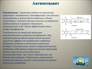 АнтиоксидантАнтиоксидант
Токотриенолы - вещества сходные по химической
структуре с витамином E (токоферолом). Они больше
ненасыщенны, а значит более мобильны и более
«реактивны». Согласно данным научных исследований,
опубликованных в журнале «Биохимия»,
токотриенолы в 40—60 раз эффективнее чем у
альфа-токоферолов.
Токотриенолы во много раз превышаю
антиоксидантные свойства токоферолов. Это
соответственно обеспечивает более высокий
защитный эффект от воздействия свободных
радикалов, особенно в отношении клеточных
мембран. Токотриенолы служат профилактическим
средством заболеваний неврологического характера,
являясь отличными естественными
антиоксидантами. При таких заболеваниях, как
болезни Альцгеймера и Паркинсона, разрушается
множество жирных кислот и увеличивается уровень
токсичных альдегидов.
 