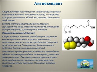 АнтиоксидантАнтиоксидант
Альфа-липоевая кислота (англ. Thioctic acid; синонимы:
тио́ктовая кислота́, липоевая кислота) — вещество
из группы витаминов. Обладает антиоксидантными
свойствами.
Светло-желтый кристаллический порошок
горьковатого вкуса. Нерастворим в воде (натриевая
соль растворима) и растворим в этаноле.
Фармакологическое действие.
Альфа-липоевая кислота способствует снижению
концентрации глюкозы в крови и увеличению
гликогена в печени, а также преодолению инсулино-
резистентности. По характеру биохимического
действия близка к витаминам группы В.
Участвует в регулировании липидного и углеводного
обмена, стимулирует обмен холестерина, улучшает
функцию печени. Оказывает гепатопротекторное,
гиполипидемическое, гипохолестеринемическое,
гипогликемическое действие. Улучшает трофику
нейронов.
 