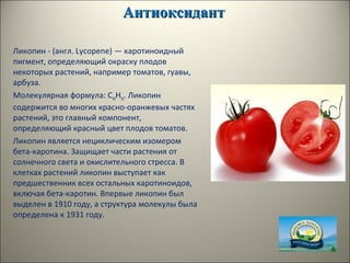АнтиоксидантАнтиоксидант
Ликопин - (англ. Lycopene) — каротиноидный
пигмент, определяющий окраску плодов
некоторых растений, например томатов, гуавы,
арбуза.
Молекулярная формула: C40H56. Ликопин
содержится во многих красно-оранжевых частях
растений, это главный компонент,
определяющий красный цвет плодов томатов.
Ликопин является нециклическим изомером
бета-каротина. Защищает части растения от
солнечного света и окислительного стресса. В
клетках растений ликопин выступает как
предшественник всех остальных каротиноидов,
включая бета-каротин. Впервые ликопин был
выделен в 1910 году, а структура молекулы была
определена к 1931 году.
 