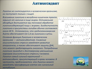 АнтиоксидантАнтиоксидант
Ликопин не синтезируется в человеческом организме,
он поступает только с пищей.
Всасывание ликопина в желудочно-кишечном тракте
зависит от наличия в пище жиров. Оптимальная
абсорбция достигается при тепловой обработке
ликопинсодержащей пищи с жирами. Биодоступность
ликопина в присутствии липидов обычно составляет
около 40 % . Установлено, что среднеземноморская
диета обеспечивает 0,6-1,6 мг ликопина в сутки.
Основная функция Ликопина в человеческом
организме — антиоксидантная. Снижение
окислительного стресса замедляет развитие
атерогенеза, а также обеспечивает защиту ДНК,
что может предотвращать онкогенез. Потребление
ликопина приводит к достоверному уменьшению
маркеров окислительного стресса у человека.
Ликопин самый сильный каротиноид —
антиоксидант, присутствующий в крови человека. В
частности, предполагается, что Ликопин может
замедлять пролиферацию клеток как сигнальный
метаболит.
 