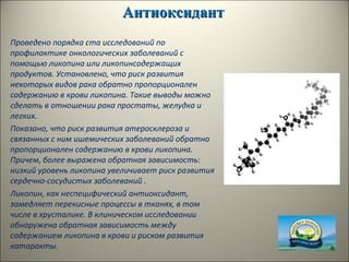 АнтиоксидантАнтиоксидант
Проведено порядка ста исследований по
профилактике онкологических заболеваний с
помощью ликопина или ликопинсодержащих
продуктов. Установлено, что риск развития
некоторых видов рака обратно пропорционален
содержанию в крови ликопина. Такие выводы можно
сделать в отношении рака простаты, желудка и
легких.
Показано, что риск развития атеросклероза и
связанных с ним ишемических заболеваний обратно
пропорционален содержанию в крови ликопина.
Причем, более выражена обратная зависимость:
низкий уровень ликопина увеличивает риск развития
сердечно-сосудистых заболеваний .
Ликопин, как неспецифический антиоксидант,
замедляет перекисные процессы в тканях, в том
числе в хрусталике. В клиническом исследовании
обнаружена обратная зависимость между
содержанием ликопина в крови и риском развития
катаракты.
 