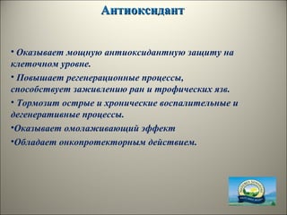 АнтиоксидантАнтиоксидант
• Оказывает мощную антиоксидантную защиту на
клеточном уровне.
• Повышает регенерационные процессы,
способствует заживлению ран и трофических язв.
• Тормозит острые и хронические воспалительные и
дегенеративные процессы.
•Оказывает омолаживающий эффект
•Обладает онкопротекторным действием.
 