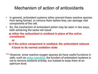 Mechanism of action of antioxidants
• In general, antioxidant systems either prevent these reactive species
from being formed, or remove them before they can damage vital
components of the cell.
• So, the mechanism of antioxidant action may be seen in two ways,
both achieving the same net result:
a) either the antioxidant is oxidized in place of the active
constituent;
or
b) if the active component is oxidized, the antioxidant reduces
it back to its normal oxidation state
*** However, since reactive oxygen species do have useful functions in
cells, such as redox signaling, the function of antioxidant systems is
not to remove oxidants entirely, but instead to keep them at an
optimum level.
 