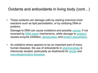 Oxidants and antioxidants in living body (cont…)
• These oxidants can damage cells by starting chemical chain
reactions such as lipid peroxidation, or by oxidizing DNA or
proteins.
Damage to DNA can cause mutations and possibly cancer, if not
reversed by DNA repair mechanisms, while damage to proteins
causes enzyme inhibition, denaturation and protein degradation.
• As oxidative stress appears to be an important part of many
human diseases, the use of antioxidants in pharmacology is
intensively studied, particularly as treatments for stroke and
neurodegenerative diseases.
 