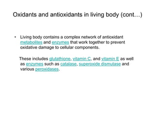 Oxidants and antioxidants in living body (cont…)
• Living body contains a complex network of antioxidant
metabolites and enzymes that work together to prevent
oxidative damage to cellular components.
These includes glutathione, vitamin C, and vitamin E as well
as enzymes such as catalase, superoxide dismutase and
various peroxidases.
 