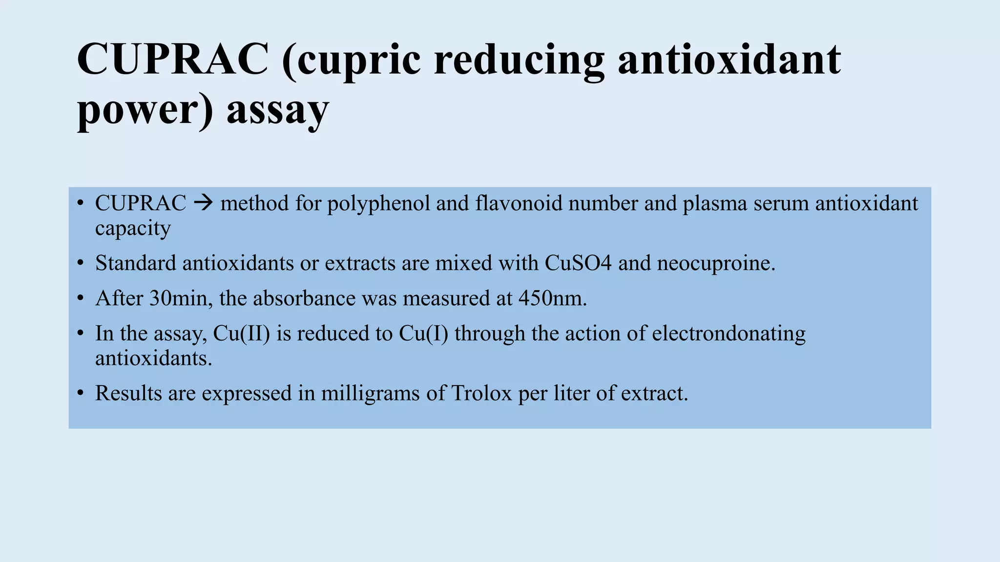 CUPRAC (cupric reducing antioxidant
power) assay
• CUPRAC  method for polyphenol and flavonoid number and plasma serum antioxidant
capacity
• Standard antioxidants or extracts are mixed with CuSO4 and neocuproine.
• After 30min, the absorbance was measured at 450nm.
• In the assay, Cu(II) is reduced to Cu(I) through the action of electrondonating
antioxidants.
• Results are expressed in milligrams of Trolox per liter of extract.
 