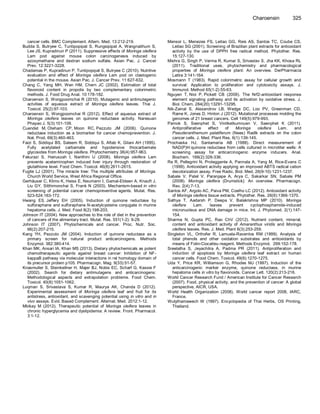 cancer cells. BMC Complement. Altern. Med. 13:212-219. Budda S, Butryee C, Tuntipopipat S, Rungsipipat A, Wangnaithum S, Lee JS, Kupradinun P (2011). Suppressive effects of Moringa oleifera Lam pod against mouse colon carcinogenesis induced by azoxymethane and dextran sodium sulfate. Asian Pac. J. Cancer Prev. 12:3221-3228. Chadamas P, Kupradinun P, Tuntipopipat S, Butryee C (2010). Nutritive evaluation and effect of Moringa oleifera Lam pod on clastogenic potential in the mouse. Asian Pac. J. Cancer Prev. 11:627-632. Chang C, Yang MH, Wen HM, Chern JC (2002). Estimation of total flavonoid content in propolis by two complementary colorimetric methods. J. Food Drug Anal. 10:178-182. Charoensin S, Wongpoomchai R (2010). Mutagenic and antimutagenic actvities of aqueous extract of Moringa oleifera leaves. Thai J. Toxicol. 25(2):97-103. Charoensin S, Wongpoomchai R (2012). Effect of aqueous extract of Moringa oleifera leaves on quinone reductase activity. Naresuan Phayao J. 5(3):101-109. Cuendet M, Oteham CP, Moon RC, Pezzuto JM (2006). Quinone reductase induction as a biomarker for cancer chemoprevention. J. Nat. Prod. 69(3):460-463. Faizi S, Siddiqui BS, Saleem R, Siddiqui S, Aftab K, Gilani AH (1995). Fully acetylated carbamate and hypotensive thiocarbamate glycosides from Moringa oleifera. Phytochemistry 38(4):957-963. Fakurazi S, Hairuszah I, Nanthini U (2008). Moringa oleifera Lam prevents acetaminophen induced liver injury through restoration of glutathione level. Food Chem. Toxicol. 46(8):2611-2615. Fuglie LJ (2001). The miracle tree: The multiple attributes of Moringa. Church World Service, West Africa Regional Office. Gerhäuser C, Klimo K, Heiss E, Neumann I, Gamal-Eldeen A, Knauft J, Liu GY, Sitthimonchai S, Frank N (2003). Mechanism-based in vitro screening of potential cancer chemopreventive agents. Mutat. Res. 523-524:163-172. Hwang ES, Jeffery EH (2005). Induction of quinone reductase by sulforaphane and sulforaphane N-acetylcysteine conjugate in murine hepatoma cells. J. Med. Food 8(2):198-203. Johnson IT (2004). New approaches to the role of diet in the prevention of cancers of the alimentary tract. Mutat. Res. 551(1-2): 9-28. Johnson IT (2007). Phytochemicals and cancer. Proc. Nutr. Soc. 66(2):207-215. Kang YH, Pezzuto JM (2004). Induction of quinone reductase as a primary screen for natural product anticarcinogens. Methods Enzymol. 382:380-414. Khan MK, Ansari IA, Khan MS (2013). Dietary phytochemicals as potent chemotherapeutic agents against breast cancer: Inhibition of NF- kappaB pathway via molecular interactions in rel homology domain of its precursor protein p105. Pharmacogn. Mag. 9(33):51-57. Knasmuller S, Steinkellner H, Majer BJ, Nobis EC, Scharf G, Kassie F (2002). Search for dietary antimutagens and anticarcinogens: Methodological aspects and extrapolation problems. Food Chem. Toxicol. 40(8):1051-1062. Luqman S, Srivastava S, Kumar R, Maurya AK, Chanda D (2012). Experimental assessment of Moringa oleifera leaf and fruit for its antistress, antioxidant, and scavenging potential using in vitro and in vivo assays. Evid. Based Complement. Alternat. Med. 2012:1-12. Mbikay M (2012). Therapeutic potential of Moringa oleifera leaves in chronic hyperglycemia and dyslipidemia: A review. Front. Pharmacol. 3:1-12. 
Charoensin 325 Mensor L, Menezes FS, Leitao GG, Reis AS, Santos TC, Coube CS, Leitao SG (2001). Screening of Brazilian plant extracts for antioxidant activity by the use of DPPH free radical method. Phytother. Res. 15:127-130. Mishra G, Singh P, Verma R, Kumar S, Srivastav S, Jha KK, Khosa RL (2011). Traditional uses, phytochemistry and pharmacological properties of Moringa oleifera plant: An overview. DerPharmacia Lettre 3:141-164. Mosmann T (1983). Rapid colorimetric assay for cellular growth and survival: Application to proliferation and cytotoxicity assays. J. Immunol. Method 65(1-2):55-63. Nguyen T, Nioi P, Pickett CB (2009). The Nrf2-antioxidant response element signaling pathway and its activation by oxidative stress. J. Biol. Chem. 284(20):13291-13295. Nik-Zainal S, Alexandrov LB, Wedge DC, Loo PV, Greenman CD, Raine K, Jones D, Hinton J (2012). Mutational processes molding the genomes of 21 breast cancers. Cell 149(5):979-993. Pamok S, Saenphet S, Vinitketkumnuen V, Saenphet K (2011). Antiproliferative effect of Moringa oleifera Lam. and Pseuderanthemum palatiferum (Nees) Radlk extracts on the colon cancer cells. J. Med. Plant Res. 6(1):139-145. Prochaska HJ, Santamaria AB (1988). Direct measurement of NAD(P)H:quinone reductase from cells cultured in microtiter wells: A screening assay for anticarcinogenic enzyme inducers. Anal. Biochem. 169(2):328-336. Re R, Pellegrini N, Proteggente A, Pannala A, Yang M, Rice-Evans C (1999). Antioxidant activity applying an improved ABTS radical cation decolorization assay. Free Radic. Biol. Med. 26(9-10):1231-1237. Sabale V, Patel V, Paranjape A, Arya C, Sakarkar SN, Sabale PM (2008). Moringa oleifera (Drumstick): An overview. Pharmacogn. Rev. 2(4):7-13. Santos AF, Argolo AC, Paiva PM, Coelho LC (2012). Antioxidant activity of Moringa oleifera tissue extracts. Phytother. Res. 26(9):1366-1370. Sathya T, Aadarsh P, Deepa V, Balakrishna MP (2010). Moringa oleifera Lam. leaves prevent cyclophosphamide-induced micronucleus and DNA damage in mice. Int. J. Phytomed. 2(1):147- 154. Sharma N, Gupta PC, Rao ChV (2012). Nutrient content, mineral, content and antioxidant activity of Amaranthus viridis and Moringa oleifera leaves. Res. J. Med. Plant 6(3):253-259. Singleton VL, Orthofer R, Lamuela-Raventos RM (1999). Analysis of total phenols and other oxidation substrates and antioxidants by means of Folin-Ciocalteu reagent. Methods Enzymol. 299:152-178. Sreelatha S, Jeyachitra A, Padma PR (2011). Antiproliferation and induction of apoptosis by Moringa oleifera leaf extract on human cancer cells. Food Chem. Toxicol. 49(6):1270-1275. Uda Y, Price KR, Williamson G, Rhodes MJ (1997). Induction of the anticarcinogenic marker enzyme, quinone reductase, in murine hepatoma cells in vitro by flavonoids. Cancer Lett. 120(2):213-216. World Cancer Research Fund / American Institute for Cancer Research (2007). Food, physical activity, and the prevention of cancer: A global perspective, AICR, USA. World Health Organization (2008). World cancer report 2008, IARC, France. Wutythamawech W (1997). Encyclopedia of Thai Herbs, OS Printing, Thailand. 
