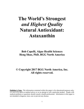 1
The World’s Strongest
and Highest Quality
Natural Antioxidant:
Astaxanthin
Bob Capelli, Algae Health Sciences
Heng Shao, PhD, BGG North America
© Copyright 2017 BGG North America, Inc.
All rights reserved.
Publisher’s Note: The information contained within this paper is for educational purposes only;
it is not to be taken as medical advice or as an attempt to sell a particular product. People with
medical problems or questions should consult a health professional. Information in this paper is
not intended to diagnose, treat, cure or prevent any disease.
 