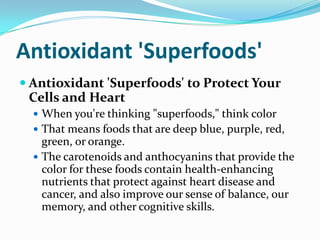 Antioxidant 'Superfoods' Antioxidant 'Superfoods' to Protect Your Cells and Heart When you're thinking "superfoods," think color That means foods that are deep blue, purple, red, green, or orange.  The carotenoids and anthocyanins that provide the color for these foods contain health-enhancing nutrients that protect against heart disease and cancer, and also improve our sense of balance, our memory, and other cognitive skills.  