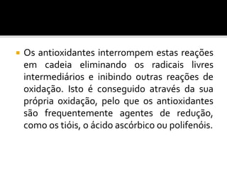  Os antioxidantes interrompem estas reações
em cadeia eliminando os radicais livres
intermediários e inibindo outras reações de
oxidação. Isto é conseguido através da sua
própria oxidação, pelo que os antioxidantes
são frequentemente agentes de redução,
como os tióis, o ácido ascórbico ou polifenóis.
 