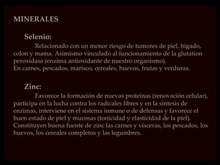 MINERALES

    Selenio:
        Relacionado con un menor riesgo de tumores de piel, hígado,
colon y mama. Asimismo vinculado al funcionamiento de la glutation
peroxidasa (enzima antioxidante de nuestro organismo).
En carnes, pescados, marisco, cereales, huevos, frutas y verduras.


    Zinc:
        Favorece la formación de nuevas proteínas (renovación celular),
participa en la lucha contra los radicales libres y en la síntesis de
enzimas, interviene en el sistema inmune o de defensas y favorece el
buen estado de piel y mucosas (tonicidad y elasticidad de la piel).
Constituyen buena fuente de zinc las carnes y vísceras, los pescados, los
huevos, los cereales completos y las legumbres.
 