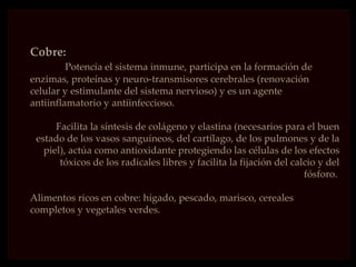 Cobre:
         Potencia el sistema inmune, participa en la formación de
enzimas, proteínas y neuro-transmisores cerebrales (renovación
celular y estimulante del sistema nervioso) y es un agente
antiinflamatorio y antiinfeccioso.

      Facilita la síntesis de colágeno y elastina (necesarios para el buen
 estado de los vasos sanguíneos, del cartílago, de los pulmones y de la
   piel), actúa como antioxidante protegiendo las células de los efectos
       tóxicos de los radicales libres y facilita la fijación del calcio y del
                                                                     fósforo.

Alimentos ricos en cobre: hígado, pescado, marisco, cereales
completos y vegetales verdes.
 