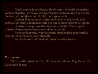 Con la ayuda de una lengua de silicona o espátula de madera
vamos echando el arroz que rehogamos unos minutos antes de añadir
otra taza de hortalizas, con el caldo correspondiente.
         Cocinar 25 minutos sin dejar de remover y añadiendo más
cantidad de caldo y hortalizas cada vez que el arroz absorba el liquido.
         El arroz tiene que quedar cremoso y blando. Añadir agua
caliente si fuera necesario para terminar la cocción.
         Remover la mezcla vigorosamente añadiendo la mantequilla
restante, el parmesano, sal y pimienta.
         Servir el risotto adornado de hojas de salvia fresca.




Por ración:
   Calorías: 487. Proteínas: 15 g. Hidratos de carbono: 72 g. Grasa: 15 g.
Colesterol: 35 mg.
 