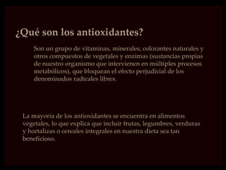 ¿Qué son los antioxidantes?
  – Son un grupo de vitaminas, minerales, colorantes naturales y
    otros compuestos de vegetales y enzimas (sustancias propias
    de nuestro organismo que intervienen en múltiples procesos
    metabólicos), que bloquean el efecto perjudicial de los
    denominados radicales libres.




 La mayoría de los antioxidantes se encuentra en alimentos
 vegetales, lo que explica que incluir frutas, legumbres, verduras
 y hortalizas o cereales integrales en nuestra dieta sea tan
 beneficioso.
 
