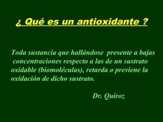 ¿ Qué es un antioxidante ?


Toda sustancia que hallándose presente a bajas
concentraciones respecto a las de un sustrato
oxidable (biomoléculas), retarda o previene la
oxidación de dicho sustrato.

                          Dr. Quiroz
 