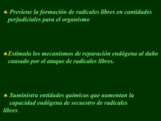 ♠ Previene la formación de radicales libres en cantidades
 perjudiciales para el organismo




♠Estimula los mecanismos de reparación endógena al daño
 causado por el ataque de radicales libres.




♠ Suministra entidades químicas que aumentan la
   capacidad endógena de secuestro de radicales
libres
 