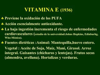 VITAMINA E (1936)
♣ Previene la oxidación de los PUFA
♣ Acción esencialmente antioxidante.
♣ La baja ingestión incrementa el riesgo de enfermedades
  cardiovasculares (estudio de la universidad:Johns Hopkins, Edinburhg,
  Who-Mónica).
♣ Fuentes dietéticas :Animal: Mantequilla,huevo entero.
  Vegetal : Aceite de Soja, Maíz, Maní, Girasol. Arroz
  integral. Guisantes (chícharos y lentejas). Frutos secos
  (almendra, avellana). Hortalizas y verduras.
 