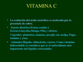 VITAMINA C

• La oxidación del ácido ascórbico es acelerada por la
  presencia de cobre.
• Fuente dietética:Frutas crudas y
  frescas:Guayaba,Mango, Piña y cítricos
  Vegetales: pimientos, tomates, perejil, col, acelga, Papa,
  boniato y yuca.
• Animales:Hígado, riñón,leche, carnes. Como vitamina
  hidrosoluble se considera que es el antioxidante más
  importante del líquido extracelular.
 
