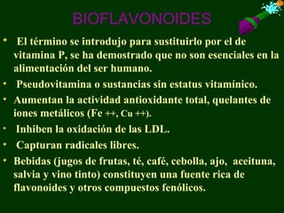 BIOFLAVONOIDES
• El término se introdujo para sustituirlo por el de
    vitamina P, se ha demostrado que no son esenciales en la
    alimentación del ser humano.
•    Pseudovitamina o sustancias sin estatus vitamínico.
•   Aumentan la actividad antioxidante total, quelantes de
    iones metálicos (Fe ++, Cu ++).
•    Inhiben la oxidación de las LDL.
•    Capturan radicales libres.
•   Bebidas (jugos de frutas, té, café, cebolla, ajo, aceituna,
    salvia y vino tinto) constituyen una fuente rica de
    flavonoides y otros compuestos fenólicos.
 