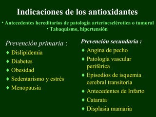 Indicaciones de los antioxidantes
• Antecedentes hereditarios de patología arterioesclérotica o tumoral
                   • Tabaquismo, hipertensión

 Prevención primaria :             Prevención secundaria :
 ♦ Dislipidemia                    ♦ Angina de pecho
 ♦ Diabetes                        ♦ Patología vascular
                                     periférica
 ♦ Obesidad
                                   ♦ Episodios de isquemia
 ♦ Sedentarismo y estrés
                                     cerebral transitoria
 ♦ Menopausia
                                   ♦ Antecedentes de Infarto
                                   ♦ Catarata
                                   ♦ Displasia mamaria
 