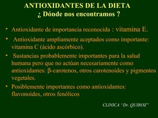 ANTIOXIDANTES DE LA DIETA
          ¿ Dónde nos encontramos ?

• Antioxidante de importancia reconocida : vitamina E.
• Antioxidante ampliamente aceptados como importante:
  vitamina C (ácido ascórbico).
• Sustancias probablemente importantes para la salud
  humana pero que no actúan necesariamente como
  antioxidantes: β-carotenos, otros carotenoides y pigmentos
  vegetales.
• Posiblemente importantes como antioxidantes:
  flavonoides, otros fenólicos
                                      CLINICA “Dr. QUIROZ”
 