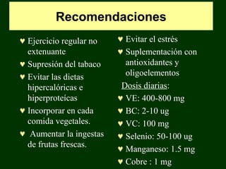 Recomendaciones
♥ Ejercicio regular no   ♥ Evitar el estrés
  extenuante             ♥ Suplementación con
♥ Supresión del tabaco     antioxidantes y
♥ Evitar las dietas        oligoelementos
  hipercalóricas e        Dosis diarias:
  hiperproteícas         ♥ VE: 400-800 mg
♥ Incorporar en cada     ♥ BC: 2-10 ug
  comida vegetales.      ♥ VC: 100 mg
♥ Aumentar la ingestas   ♥ Selenio: 50-100 ug
  de frutas frescas.     ♥ Manganeso: 1.5 mg
                         ♥ Cobre : 1 mg
 
