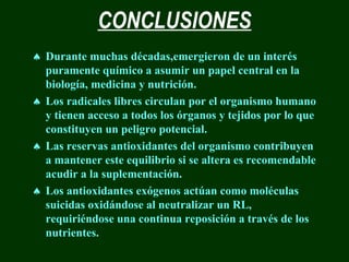 CONCLUSIONES
♠ Durante muchas décadas,emergieron de un interés
  puramente químico a asumir un papel central en la
  biología, medicina y nutrición.
♠ Los radicales libres circulan por el organismo humano
  y tienen acceso a todos los órganos y tejidos por lo que
  constituyen un peligro potencial.
♠ Las reservas antioxidantes del organismo contribuyen
  a mantener este equilibrio si se altera es recomendable
  acudir a la suplementación.
♠ Los antioxidantes exógenos actúan como moléculas
  suicidas oxidándose al neutralizar un RL,
  requiriéndose una continua reposición a través de los
  nutrientes.
 