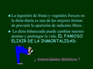 ♠ La ingestión de frutas y vegetales frescos en
  la dieta diaria es una de las mejores formas
  de prevenir la aparición de radicales libres .
♠ La dieta balanceada puede cambiar nuestro
  destino y prolongar la vida, EL FAMOSO
  ELIXIR DE LA INMORTALIDAD:



                ¿ Antioxidantes dietéticos ?
 