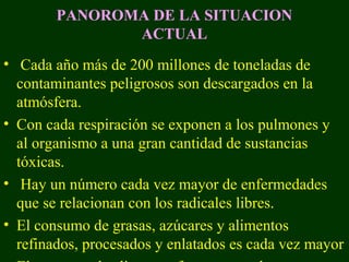 PANOROMA DE LA SITUACION
               ACTUAL
• Cada año más de 200 millones de toneladas de
  contaminantes peligrosos son descargados en la
  atmósfera.
• Con cada respiración se exponen a los pulmones y
  al organismo a una gran cantidad de sustancias
  tóxicas.
• Hay un número cada vez mayor de enfermedades
  que se relacionan con los radicales libres.
• El consumo de grasas, azúcares y alimentos
  refinados, procesados y enlatados es cada vez mayor
 