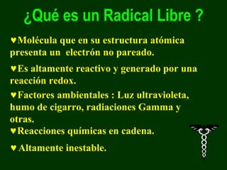 ¿Qué es un Radical Libre ?
♥Molécula que en su estructura atómica
presenta un electrón no pareado.
♥Es altamente reactivo y generado por una
reacción redox.
♥Factores ambientales : Luz ultravioleta,
humo de cigarro, radiaciones Gamma y
otras.
♥Reacciones químicas en cadena.
♥ Altamente inestable.
 