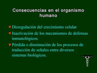 Consecuencias en el organismo
            humano

♥ Disregulación del crecimiento celular
♥ Inactivación de los mecanismos de defensas
  inmunológicos.
♥ Pérdida o disminución de los procesos de
  traducción de señales entre diversos
  sistemas biológicos.
 