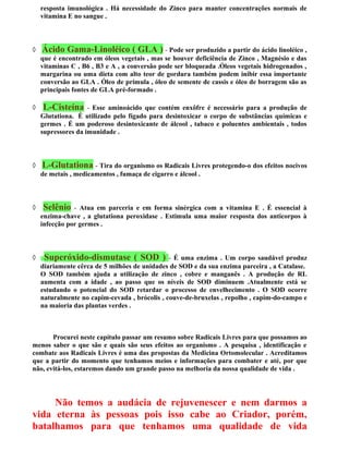 resposta imunológica . Há necessidade do Zinco para manter concentrações normais de
vitamina E no sangue .
◊ Ácido Gama-Linoléico ( GLA ) - Pode ser produzido a partir do ácido linoléico ,
que é encontrado em óleos vegetais , mas se houver deficiência de Zinco , Magnésio e das
vitaminas C , B6 , B3 e A , a conversão pode ser bloqueada .Óleos vegetais hidrogenados ,
margarina ou uma dieta com alto teor de gordura também podem inibir essa importante
conversão ao GLA . Óleo de prímula , óleo de semente de cassis e óleo de borragem são as
principais fontes de GLA pré-formado .
◊ L-Cisteína - Esse aminoácido que contém enxôfre é necessário para a produção de
Glutationa. É utilizado pelo fígado para desintoxicar o corpo de substâncias químicas e
germes . É um poderoso desintoxicante de álcool , tabaco e poluentes ambientais , todos
supressores da imunidade .
◊ L-Glutationa - Tira do organismo os Radicais Livres protegendo-o dos efeitos nocivos
de metais , medicamentos , fumaça de cigarro e álcool .
◊ Selênio - Atua em parceria e em forma sinérgica com a vitamina E . É essencial à
enzima-chave , a glutationa peroxidase . Estimula uma maior resposta dos anticorpos à
infecção por germes .
◊ Superóxido-dismutase ( SOD ) - É uma enzima . Um corpo saudável produz
diariamente cêrca de 5 milhões de unidades de SOD e da sua enzima parceira , a Catalase.
O SOD também ajuda a utilização de zinco , cobre e manganês . A produção de RL
aumenta com a idade , ao passo que os níveis de SOD diminuem .Atualmente está se
estudando o potencial do SOD retardar o processo de envelhecimento . O SOD ocorre
naturalmente no capim-cevada , brócolis , couve-de-bruxelas , repolho , capim-do-campo e
na maioria das plantas verdes .
Procurei neste capítulo passar um resumo sobre Radicais Livres para que possamos ao
menos saber o que são e quais são seus efeitos ao organismo . A pesquisa , identificação e
combate aos Radicais Livres é uma das propostas da Medicina Ortomolecular . Acreditamos
que a partir do momento que tenhamos meios e informações para combater e até, por que
não, evitá-los, estaremos dando um grande passo na melhoria da nossa qualidade de vida .
Não temos a audácia de rejuvenescer e nem darmos a
vida eterna às pessoas pois isso cabe ao Criador, porém,
batalhamos para que tenhamos uma qualidade de vida
 