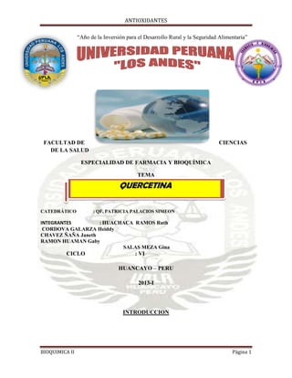ANTIOXIDANTES
BIOQUIMICA II Página 1
“Año de la Inversión para el Desarrollo Rural y la Seguridad Alimentaria”
FACULTAD DE CIENCIAS
DE LA SALUD
ESPECIALIDAD DE FARMACIA Y BIOQUÍMICA
TEMA
CATEDRÁTICO : QF. PATRICIA PALACIOS SIMEON
INTEGRANTES : HUACHACA RAMOS Ruth
CORDOVA GALARZA Heiddy
CHAVEZ ÑAÑA Janeth
RAMON HUAMAN Gaby
SALAS MEZA Gina
CICLO : VI
HUANCAYO – PERU
2013-I
INTRODUCCION
QUERCETINA
 