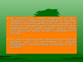 Así mientras que niveles moderados de RLO constituyen y modulan vías fisiológicas  de funciones celulares, incluyendo señalización en cascadas y el control de la expresión génica transcripcional y post-transcripcional, el estrés oxidativo severo induce daño celular que puede conducir a apoptosis o a la necrosis.  Por tanto el estrés oxidativo se deriva de la falta de equilibrio entre los mecanismos de defensa antioxidante y los fenómenos favorecederos de la oxidación. 