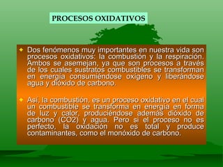 Dos fenómenos muy importantes en nuestra vida son procesos oxidativos: la combustión y la respiración. Ambos se asemejan, ya que son procesos a través de los cuales sustratos combustibles se transforman en energía consumiéndose oxígeno y liberándose agua y dióxido de carbono. Así, la combustión, es un proceso oxidativo en el cual un combustible se transforma en energía en forma de luz y calor, produciéndose además dióxido de carbono (CO2) y agua. Pero si el proceso no es perfecto, la oxidación no es total y produce contaminantes, como el monóxido de carbono. PROCESOS OXIDATIVOS 