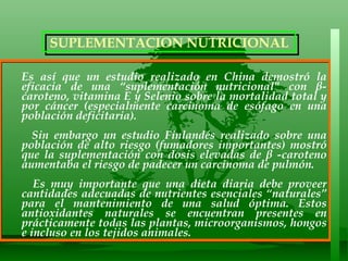 Es así que un estudio realizado en China demostró la eficacia de una “suplementación nutricional" con β-caroteno, vitamina E y Selenio sobre la mortalidad total y por cáncer (especialmente carcinoma de esófago en una población deficitaria).  Sin embargo un estudio Finlandés realizado sobre una población de alto riesgo (fumadores importantes) mostró que la suplementación con dosis elevadas de β -caroteno aumentaba el riesgo de padecer un carcinoma de pulmón. Es muy importante que una dieta diaria debe proveer cantidades adecuadas de nutrientes esenciales “naturales” para el mantenimiento de una salud óptima. Estos antioxidantes naturales se encuentran presentes en prácticamente todas las plantas, microorganismos, hongos e incluso en los tejidos animales.  SUPLEMENTACION NUTRICIONAL  