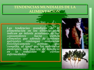Las tendencias mundiales de la alimentación en los últimos años indican un interés acentuado de los consumidores hacia ciertos alimentos que además de contener nutrientes contengan sustancias fisiológicamente activas que cumplan, al igual que los nutrientes esenciales, una función de beneficio en la reducción de ciertas enfermedades.  TENDENCIAS MUNDIALES DE LA ALIMENTACION 