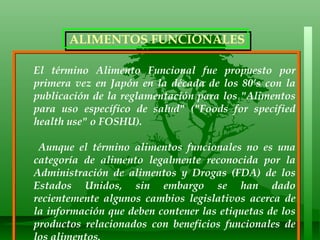 El término Alimento Funcional fue propuesto por primera vez en Japón en la década de los 80’s con la publicación de la reglamentación para los "Alimentos para uso específico de salud" ("Foods for specified health use" o FOSHU).  Aunque el término alimentos funcionales no es una categoría de alimento legalmente reconocida por la Administración de alimentos y Drogas (FDA) de los Estados Unidos, sin embargo se han dado recientemente algunos cambios legislativos acerca de la información que deben contener las etiquetas de los productos relacionados con beneficios funcionales de los alimentos.  ALIMENTOS FUNCIONALES 