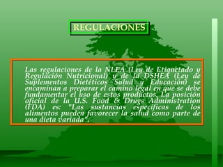 Las regulaciones de la NLEA (Ley de Etiquetado y Regulación Nutricional) y de la DSHEA (Ley de Suplementos Dietéticos Salud y Educación) se encaminan a preparar el camino legal en que se debe fundamentar el uso de estos productos. La posición oficial de la U.S. Food & Drugs Administration (FDA) es: "Las sustancias específicas de los alimentos pueden favorecer la salud como parte de una dieta variada". REGULACIONES 