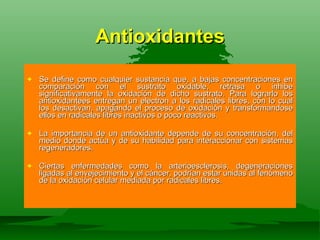 Antioxidantes Se define como cualquier sustancia que, a bajas concentraciones en comparación con el sustrato oxidable, retrasa o inhibe significativamente la oxidación de dicho sustrato. Para lograrlo los antioxidantees entregan un electron a los radicales libres, con lo cual los desactivan, apagando el proceso de oxidaciòn y transformandose ellos en radicales libres inactivos o poco reactivos. La importancia de un antioxidante depende de su concentración, del medio donde actúa y de su habilidad para interaccionar con sistemas regeneradores. Ciertas enfermedades como la arterioesclerosis, degeneraciones ligadas al envejecimiento y el cáncer, podrían estar unidas al fenómeno de la oxidación celular mediada por radicales libres. 
