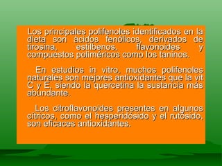 Los principales polifenoles identificados en la dieta son àcidos fenólicos, derivados de tirosina, estilbenos, flavonoides y compuestos poliméricos como los taninos.  En estudios in vitro, muchos polifenoles naturales son mejores antioxidantes que la vit C y E,  siendo la quercetina la sustancia más abundante.  Los citroflavonoides presentes en algunos cítricos, como el hesperidósido y el rutósido, son eficaces antioxidantes.  