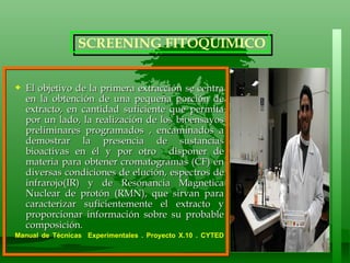 El objetivo de la primera extracción se centra en la obtención de una pequeña porción de extracto, en cantidad suficiente que permita por un lado, la realización de los bioensayos preliminares programados , encaminados a demostrar la presencia de sustancias bioactivas en él y por otro  disponer de materia para obtener cromatogramas (CF) en diversas condiciones de elución, espectros de infrarojo(IR) y de Resonancia Magnetica Nuclear de protón (RMN), que sirvan para caracterizar suficientemente el extracto y proporcionar información sobre su probable composición.  Manual de Técnicas  Experimentales . Proyecto X.10 . CYTED  SCREENING FITOQUIMICO 