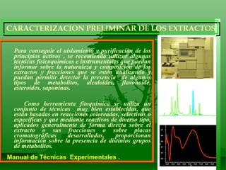 Para conseguir el aislamiento y purificaciòn de los principios activos , se recomienda utilizar algunas técnicas fisicoquímicas e instrumentales que puedan informar sobre la naturaleza y composición de los extractos y fracciones que se estén analizando y puedan permitir detectar la presencia  de algunos tipos de metabolitos, alcaloides, flavonoide, esteroides, saponinas. Como herramienta fitoquímica se utiliza un conjunto de técnicas  muy bien establecidas, que están basadas en reacciones coloreadas, selectivas o específicas y que mediante reactivos de diverso tipo, aplicados generalmente de forma directa sobre el extracto o sus fracciones o sobre placas cromatográficas desarrolladas, proporcionan información sobre la presencia de distintos grupos de metabolitos. Manual de Técnicas  Experimentales .  CARACTERIZACION PRELIMINAR DE LOS EXTRACTOS 