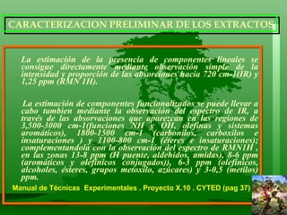 La estimación de la presencia de componentes lineales se consigue directamente mediante observación simple de la intensidad y proporción de las absorciones hacia 720 cm-1(IR) y 1,25 ppm (RMN 1H). La estimación de componentes funcionalizados se puede llevar a cabo tambien mediante la observación del espectro de IR, a través de las absorvaciones que aparezcan en las regiones de 3,500-3000 cm-1(funciones NH y OH, olefinas y sistemas aromáticos), 1800-1500 cm-1 (carbonilos, carboxilos e insaturaciones ) y 1100-800 cm-1 (éteres e insaturaciones); complementandola con la observación del espectro de RMN1H , en las zonas 13-8 ppm (H puente, aldehidos, amidas), 8-6 ppm (aromáticos y olefínicos conjugados)), 6-3 ppm (olefínicos, alcoholes, ésteres, grupos metoxilo, azúcares) y 3-0,5 (metilos) ppm.  Manual de Técnicas  Experimentales . Proyecto X.10 . CYTED (pag 37)  CARACTERIZACION PRELIMINAR DE LOS EXTRACTOS 